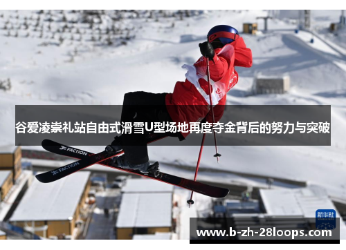谷爱凌崇礼站自由式滑雪U型场地再度夺金背后的努力与突破 谷爱凌崇礼站自由式滑雪U型场地再度夺金背后的努力与突破