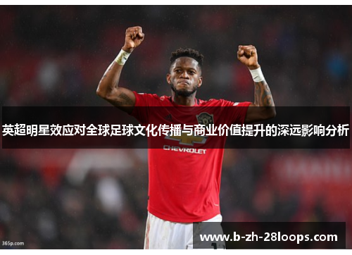 英超明星效应对全球足球文化传播与商业价值提升的深远影响分析