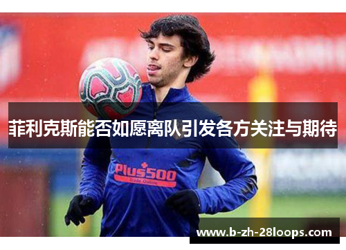 菲利克斯能否如愿离队引发各方关注与期待